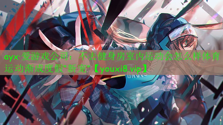 ayx·愛游戲公司：不去健身房室內運動會怎么樣體育運動漸成度假“新寵”