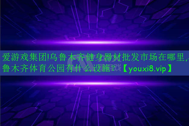 愛(ài)游戲集團(tuán)!烏魯木齊健身器材批發(fā)市場(chǎng)在哪里,烏魯木齊體育公園有什么設(shè)施？