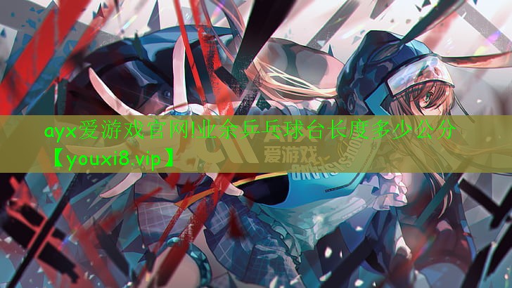 ayx愛游戲官網(wǎng)!業(yè)余乒乓球臺(tái)長度多少公分